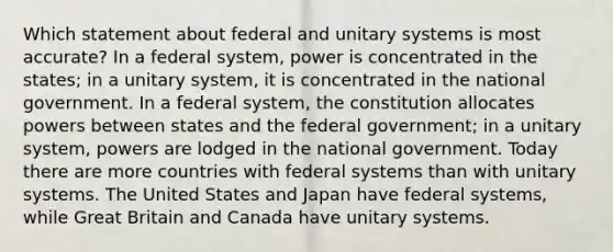 Which statement about federal and unitary systems is most accurate? In a federal system, power is concentrated in the states; in a unitary system, it is concentrated in the national government. In a federal system, the constitution allocates powers between states and the federal government; in a unitary system, powers are lodged in the national government. Today there are more countries with federal systems than with unitary systems. The United States and Japan have federal systems, while Great Britain and Canada have unitary systems.