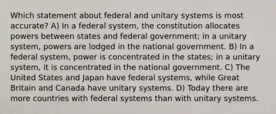 Which statement about federal and unitary systems is most accurate? A) In a federal system, the constitution allocates powers between states and federal government; in a unitary system, powers are lodged in the national government. B) In a federal system, power is concentrated in the states; in a unitary system, it is concentrated in the national government. C) The United States and Japan have federal systems, while Great Britain and Canada have unitary systems. D) Today there are more countries with federal systems than with unitary systems.