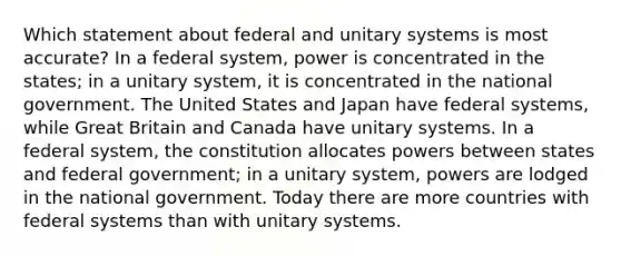 Which statement about federal and unitary systems is most accurate? In a federal system, power is concentrated in the states; in a unitary system, it is concentrated in the national government. The United States and Japan have federal systems, while Great Britain and Canada have unitary systems. In a federal system, the constitution allocates powers between states and federal government; in a unitary system, powers are lodged in the national government. Today there are more countries with federal systems than with unitary systems.