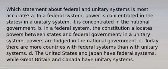 Which statement about federal and unitary systems is most accurate? a. In a federal system, power is concentrated in the states/ in a unitary system, it is concentrated in the national government. b. In a federal system, the constitution allocates powers between states and federal government/ in a unitary system, powers are lodged in the national government. c. Today there are more countries with federal systems than with unitary systems. d. The United States and Japan have federal systems, while Great Britain and Canada have unitary systems.