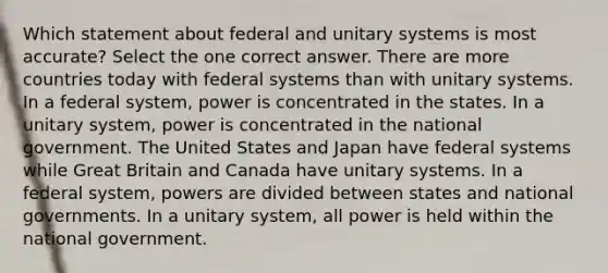 Which statement about federal and unitary systems is most accurate? Select the one correct answer. There are more countries today with federal systems than with unitary systems. In a federal system, power is concentrated in the states. In a unitary system, power is concentrated in the national government. The United States and Japan have federal systems while Great Britain and Canada have unitary systems. In a federal system, powers are divided between states and national governments. In a unitary system, all power is held within the national government.