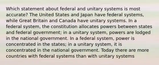 Which statement about federal and unitary systems is most accurate? The United States and Japan have federal systems, while Great Britain and Canada have unitary systems. In a federal system, the constitution allocates powers between states and federal government; in a unitary system, powers are lodged in the national government. In a federal system, power is concentrated in the states; in a unitary system, it is concentrated in the national government. Today there are more countries with federal systems than with unitary systems