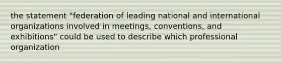 the statement "federation of leading national and international organizations involved in meetings, conventions, and exhibitions" could be used to describe which professional organization