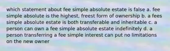 which statement about fee simple absolute estate is false a. fee simple absolute is the highest, freest form of ownership b. a fees simple absolute estate is both transferable and inheritable c. a person can own a fee simple absolute estate indefinitely d. a person transferring a fee simple interest can put no limitations on the new owner