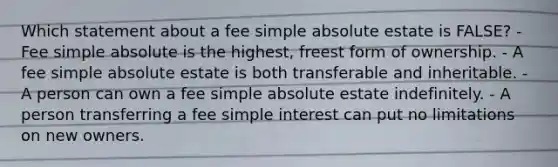 Which statement about a fee simple absolute estate is FALSE? - Fee simple absolute is the highest, freest form of ownership. - A fee simple absolute estate is both transferable and inheritable. - A person can own a fee simple absolute estate indefinitely. - A person transferring a fee simple interest can put no limitations on new owners.