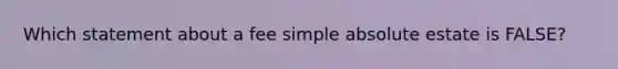 Which statement about a fee simple absolute estate is FALSE?