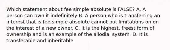 Which statement about fee simple absolute is FALSE? A. A person can own it indefinitely B. A person who is transferring an interest that is fee simple absolute cannot put limitations on on the interest of a new owner. C. It is the highest, freest form of ownership and is an example of the allodial system. D. It is transferable and inheritable.