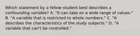 Which statement by a fellow student best describes a confounding variable? A. "It can take on a wide range of values." B. "A variable that is restricted to whole numbers." C. "It describes the characteristics of the study subjects." D. "A variable that can't be controlled."