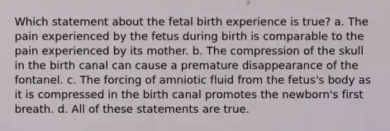 Which statement about the fetal birth experience is true? a. The pain experienced by the fetus during birth is comparable to the pain experienced by its mother. b. The compression of the skull in the birth canal can cause a premature disappearance of the fontanel. c. The forcing of amniotic fluid from the fetus's body as it is compressed in the birth canal promotes the newborn's first breath. d. All of these statements are true.