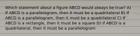 Which statement about a figure ABCD would always be true? A) If ABCD is a parallelogram, then it must be a quadrilateral B) If ABCD is a parallelogram, then it must be a quadrilateral C) If ABCD is a rectangle, then it must be a square D) If ABCD is a quadrilateral, then it must be a parallelogram