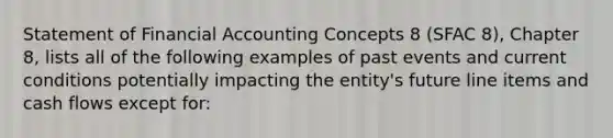 Statement of <a href='https://www.questionai.com/knowledge/kXF7Eu52N2-financial-accounting' class='anchor-knowledge'>financial accounting</a> Concepts 8 (SFAC 8), Chapter 8, lists all of the following examples of past events and current conditions potentially impacting the entity's future line items and <a href='https://www.questionai.com/knowledge/kXoqoBRFeQ-cash-flow' class='anchor-knowledge'>cash flow</a>s except for: