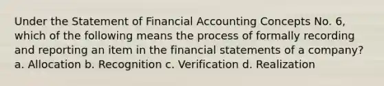 Under the Statement of Financial Accounting Concepts No. 6, which of the following means the process of formally recording and reporting an item in the financial statements of a company? a. Allocation b. Recognition c. Verification d. Realization