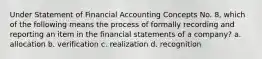 Under Statement of Financial Accounting Concepts No. 8, which of the following means the process of formally recording and reporting an item in the financial statements of a company? a. allocation b. verification c. realization d. recognition