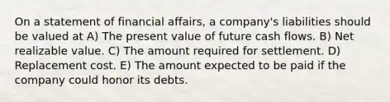 On a statement of financial affairs, a company's liabilities should be valued at A) The present value of future cash flows. B) Net realizable value. C) The amount required for settlement. D) Replacement cost. E) The amount expected to be paid if the company could honor its debts.