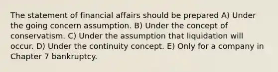 The statement of financial affairs should be prepared A) Under the going concern assumption. B) Under the concept of conservatism. C) Under the assumption that liquidation will occur. D) Under the continuity concept. E) Only for a company in Chapter 7 bankruptcy.