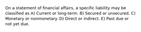 On a statement of financial affairs, a specific liability may be classified as A) Current or long-term. B) Secured or unsecured. C) Monetary or nonmonetary. D) Direct or indirect. E) Past due or not yet due.