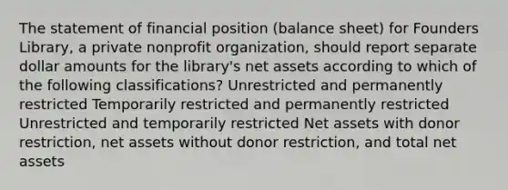 The statement of financial position (balance sheet) for Founders Library, a private nonprofit organization, should report separate dollar amounts for the library's net assets according to which of the following classifications? Unrestricted and permanently restricted Temporarily restricted and permanently restricted Unrestricted and temporarily restricted Net assets with donor restriction, net assets without donor restriction, and total net assets