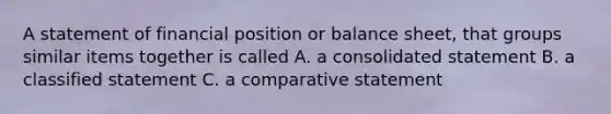 A statement of financial position or balance sheet, that groups similar items together is called A. a consolidated statement B. a classified statement C. a comparative statement