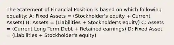 The Statement of Financial Position is based on which following equality: A: Fixed Assets = (Stockholder's equity + Current Assets) B: Assets = (Liabilities + Stockholder's equity) C: Assets = (Current Long Term Debt + Retained earnings) D: Fixed Asset = (Liabilities + Stockholder's equity)