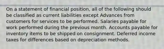 On a statement of financial position, all of the following should be classified as current liabilities except Advances from customers for services to be performed. Salaries payable for work performed during the previous month. Accounts payable for inventory items to be shipped on consignment. Deferred income taxes for differences based on depreciation methods.