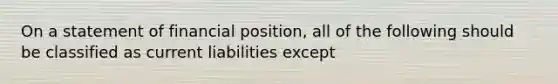 On a statement of financial position, all of the following should be classified as current liabilities except