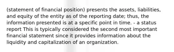 (statement of financial position) presents the assets, liabilities, and equity of the entity as of the reporting date; thus, the information presented is at a specific point in time. - a status report This is typically considered the second most important financial statement since it provides information about the liquidity and capitalization of an organization.