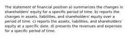 The statement of financial position a) summarizes the changes in shareholders' equity for a specific period of time. b) reports the changes in assets, liabilities, and shareholders' equity over a period of time. c) reports the assets, liabilities, and shareholders' equity at a specific date. d) presents the revenues and expenses for a specific period of time.