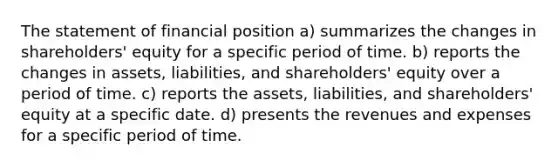 The statement of financial position a) summarizes the changes in shareholders' equity for a specific period of time. b) reports the changes in assets, liabilities, and shareholders' equity over a period of time. c) reports the assets, liabilities, and shareholders' equity at a specific date. d) presents the revenues and expenses for a specific period of time.