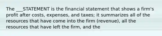 ​The ___STATEMENT is the financial statement that shows a firm's profit after costs, expenses, and taxes; it summarizes all of the resources that have come into the firm (revenue), all the resources that have left the firm, and the