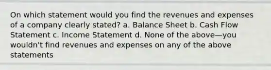 On which statement would you find the revenues and expenses of a company clearly stated? a. Balance Sheet b. Cash Flow Statement c. Income Statement d. None of the above—you wouldn't find revenues and expenses on any of the above statements