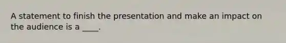 A statement to finish the presentation and make an impact on the audience is a ____.