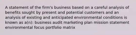 A statement of the firm's business based on a careful analysis of benefits sought by present and potential customers and an analysis of existing and anticipated environmental conditions is known as a(n): business audit marketing plan mission statement environmental focus portfolio matrix