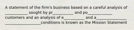 A statement of the firm's business based on a careful analysis of ____________ sought by pr___________ and po_____________ customers and an analysis of e___________ and a________________ ___________________conditions is known as the Mission Statement