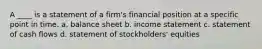 A ____ is a statement of a firm's financial position at a specific point in time. a. balance sheet b. income statement c. statement of cash flows d. statement of stockholders' equities