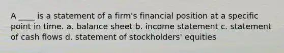 A ____ is a statement of a firm's financial position at a specific point in time. a. balance sheet b. income statement c. statement of cash flows d. statement of stockholders' equities