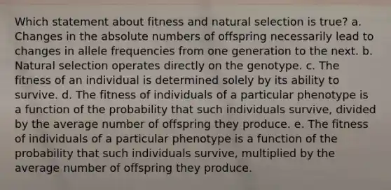 Which statement about fitness and natural selection is true? a. Changes in the absolute numbers of offspring necessarily lead to changes in allele frequencies from one generation to the next. b. Natural selection operates directly on the genotype. c. The fitness of an individual is determined solely by its ability to survive. d. The fitness of individuals of a particular phenotype is a function of the probability that such individuals survive, divided by the average number of offspring they produce. e. The fitness of individuals of a particular phenotype is a function of the probability that such individuals survive, multiplied by the average number of offspring they produce.