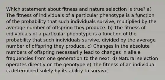 Which statement about fitness and nature selection is true? a) The fitness of individuals of a particular phenotype is a function of the probability that such individuals survive, multiplied by the average number of offspring they produce. b) The fitness of individuals of a particular phenotype is a function of the probability that such individuals survive, divided by the average number of offspring they produce. c) Changes in the absolute numbers of offspring necessarily lead to changes in allele frequencies from one generation to the next. d) Natural selection operates directly on the genotype e) The fitness of an individual is determined solely by its ability to survive.