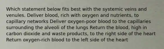 Which statement below fits best with the systemic veins and venules. Deliver blood, rich with oxygen and nutrients, to capillary networks Deliver oxygen-poor blood to the capillaries surrounding the alveoli of the lungs Return the blood, high in carbon dioxide and waste products, to the right side of the heart Return oxygen-rich blood to the left side of the heart