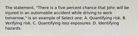 The statement, "There is a five percent chance that John will be injured in an automobile accident while driving to work tomorrow," is an example of Select one: A. Quantifying risk. B. Verifying risk. C. Quantifying loss exposures. D. Identifying hazards.