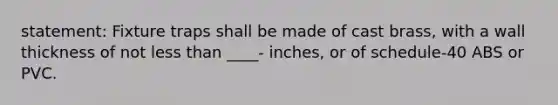 statement: Fixture traps shall be made of cast brass, with a wall thickness of not less than ____- inches, or of schedule-40 ABS or PVC.