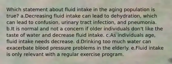 Which statement about fluid intake in the aging population is true? a.Decreasing fluid intake can lead to dehydration, which can lead to confusion, urinary tract infection, and pneumonia. b.It is normal and not a concern if older individuals don't like the taste of water and decrease fluid intake. c.As individuals age, fluid intake needs decrease. d.Drinking too much water can exacerbate blood pressure problems in the elderly. e.Fluid intake is only relevant with a regular exercise program.