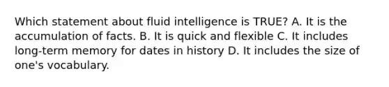 Which statement about fluid intelligence is TRUE? A. It is the accumulation of facts. B. It is quick and flexible C. It includes long-term memory for dates in history D. It includes the size of one's vocabulary.