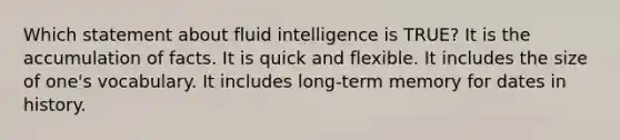 Which statement about fluid intelligence is TRUE? It is the accumulation of facts. It is quick and flexible. It includes the size of one's vocabulary. It includes long-term memory for dates in history.