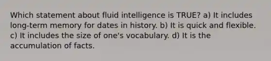 Which statement about fluid intelligence is TRUE? a) It includes long-term memory for dates in history. b) It is quick and flexible. c) It includes the size of one's vocabulary. d) It is the accumulation of facts.