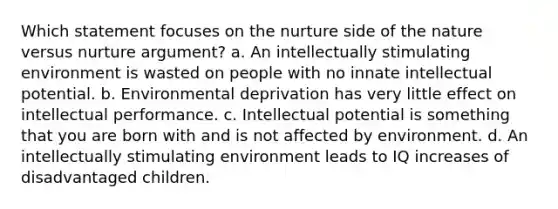 Which statement focuses on the nurture side of the nature versus nurture argument? a. An intellectually stimulating environment is wasted on people with no innate intellectual potential. b. Environmental deprivation has very little effect on intellectual performance. c. Intellectual potential is something that you are born with and is not affected by environment. d. An intellectually stimulating environment leads to IQ increases of disadvantaged children.