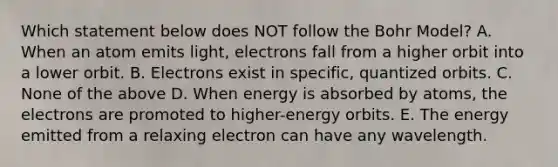 Which statement below does NOT follow the Bohr Model? A. When an atom emits light, electrons fall from a higher orbit into a lower orbit. B. Electrons exist in specific, quantized orbits. C. None of the above D. When energy is absorbed by atoms, the electrons are promoted to higher-energy orbits. E. The energy emitted from a relaxing electron can have any wavelength.