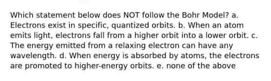 Which statement below does NOT follow the Bohr Model? a. Electrons exist in specific, quantized orbits. b. When an atom emits light, electrons fall from a higher orbit into a lower orbit. c. The energy emitted from a relaxing electron can have any wavelength. d. When energy is absorbed by atoms, the electrons are promoted to higher-energy orbits. e. none of the above