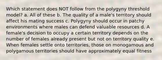 Which statement does NOT follow from the polygyny threshold model? a. All of these b. The quality of a male's territory should affect his mating success c. Polygyny should occur in patchy environments where males can defend valuable resources d. A female's decision to occupy a certain territory depends on the number of females already present but not on territory quality e. When females settle onto territories, those on monogamous and polygamous territories should have approximately equal fitness