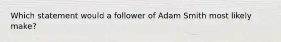 Which statement would a follower of Adam Smith most likely make?