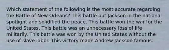 Which statement of the following is the most accurate regarding the Battle of New Orleans? This battle put Jackson in the national spotlight and solidified the peace. This battle won the war for the United States. This battle was an unnecessary loss of life militarily. This battle was won by the United States without the use of slave labor. This victory made Andrew Jackson famous.